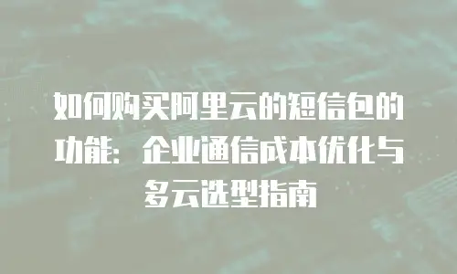 如何购买阿里云的短信包的功能：企业通信成本优化与多云选型指南