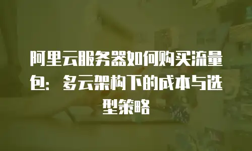 阿里云服务器如何购买流量包：多云架构下的成本与选型策略