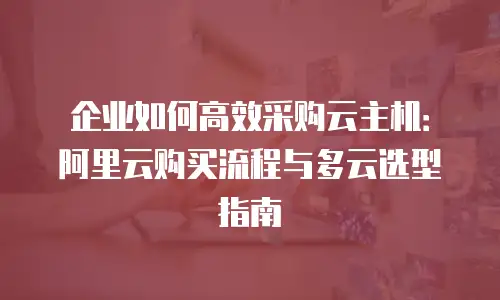 企业如何高效采购云主机：阿里云购买流程与多云选型指南