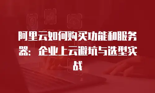 阿里云如何购买功能和服务器：企业上云避坑与选型实战