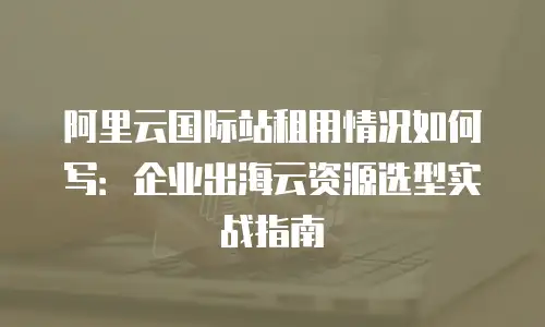 阿里云国际站租用情况如何写：企业出海云资源选型实战指南
