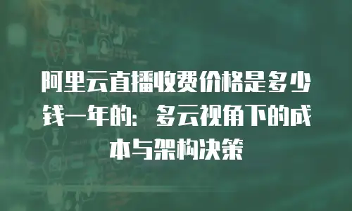 阿里云直播收费价格是多少钱一年的：多云视角下的成本与架构决策