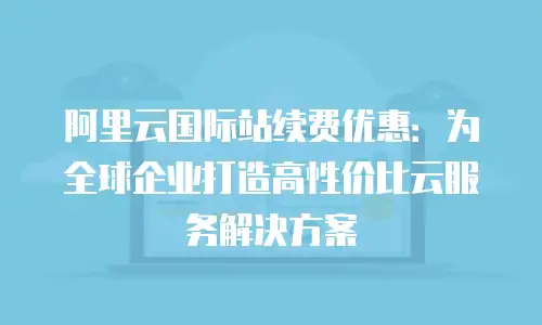 阿里云国际站续费优惠：为全球企业打造高性价比云服务解决方案