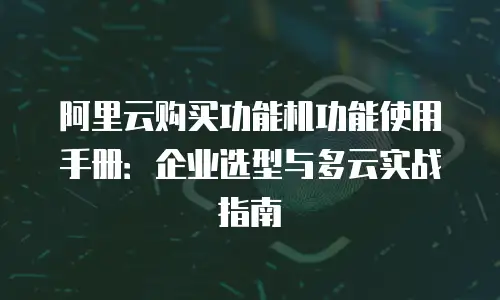 阿里云购买功能机功能使用手册：企业选型与多云实战指南