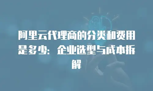 阿里云代理商的分类和费用是多少：企业选型与成本拆解
