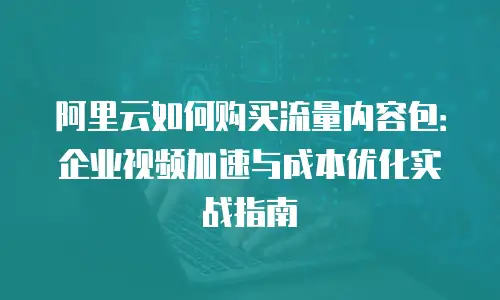 阿里云如何购买流量内容包：企业视频加速与成本优化实战指南