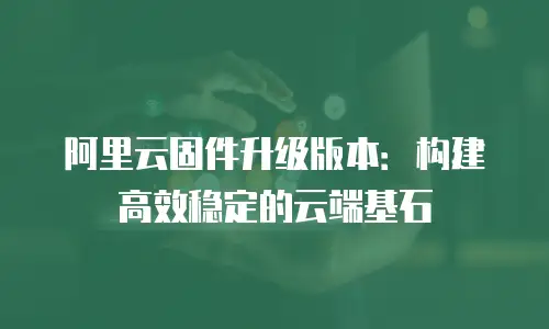阿里云固件升级版本：构建高效稳定的云端基石