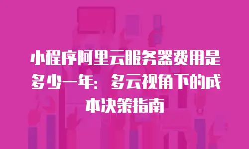 小程序阿里云服务器费用是多少一年：多云视角下的成本决策指南
