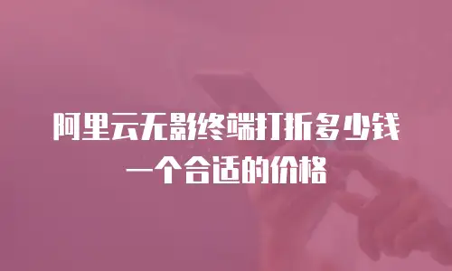 阿里云无影终端打折多少钱一个合适的价格