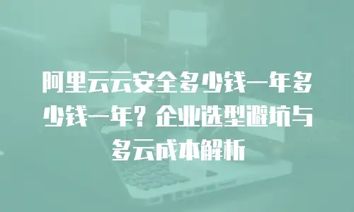 阿里云云安全多少钱一年多少钱一年？企业选型避坑与多云成本解析