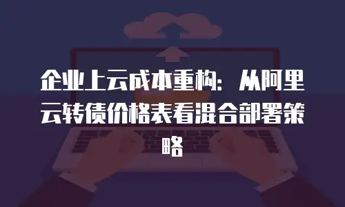 企业上云成本重构：从阿里云转债价格表看混合部署策略