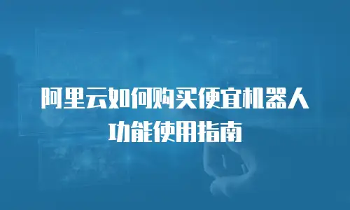阿里云如何购买便宜机器人功能使用指南