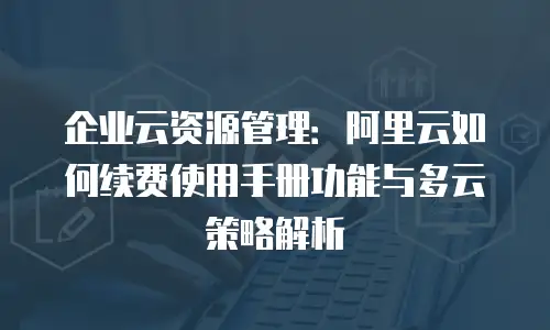企业云资源管理：阿里云如何续费使用手册功能与多云策略解析