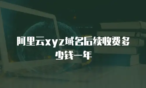 阿里云xyz域名后续收费多少钱一年