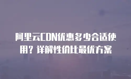 阿里云CDN优惠多少合适使用？详解性价比最优方案