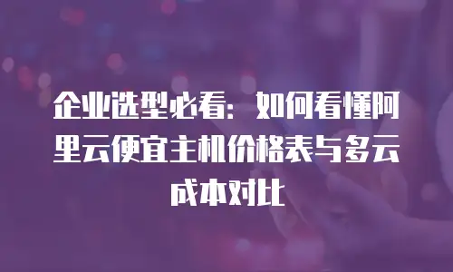 企业选型必看：如何看懂阿里云便宜主机价格表与多云成本对比