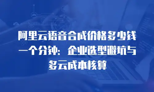 阿里云语音合成价格多少钱一个分钟：企业选型避坑与多云成本核算