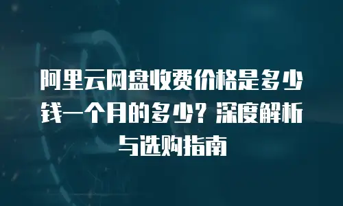 阿里云网盘收费价格是多少钱一个月的多少？深度解析与选购指南