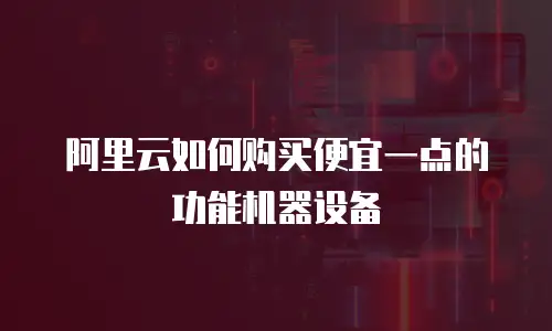 阿里云如何购买便宜一点的功能机器设备