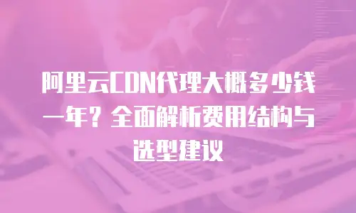 阿里云CDN代理大概多少钱一年？全面解析费用结构与选型建议
