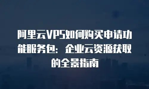 阿里云VPS如何购买申请功能服务包：企业云资源获取的全景指南
