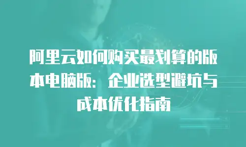 阿里云如何购买最划算的版本电脑版：企业选型避坑与成本优化指南