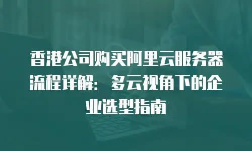 香港公司购买阿里云服务器流程详解：多云视角下的企业选型指南