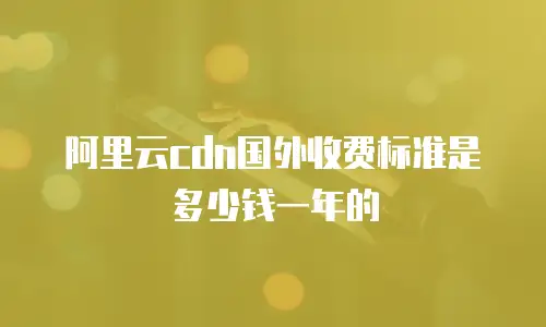 阿里云cdn国外收费标准是多少钱一年的