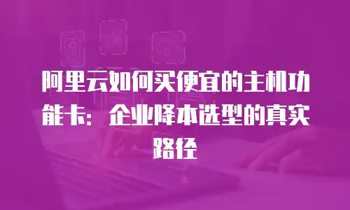阿里云如何买便宜的主机功能卡：企业降本选型的真实路径