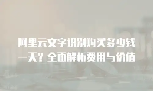 阿里云文字识别购买多少钱一天？全面解析费用与价值