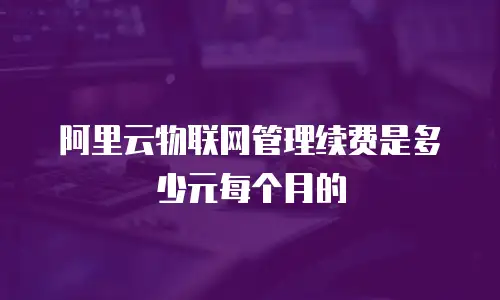 阿里云物联网管理续费是多少元每个月的