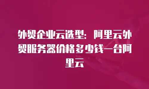 外贸企业云选型：阿里云外贸服务器价格多少钱一台阿里云