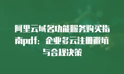 阿里云域名功能服务购买指南pdf：企业多云注册避坑与合规决策