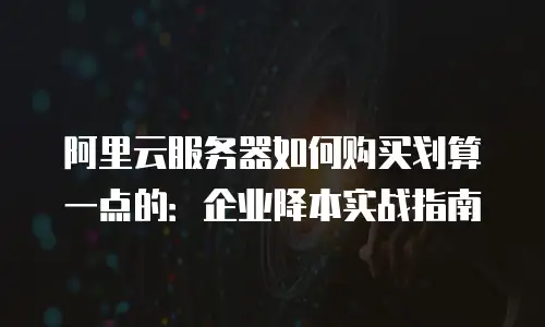 阿里云服务器如何购买划算一点的：企业降本实战指南