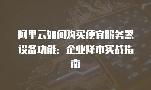 阿里云如何购买便宜服务器设备功能：企业降本实战指南