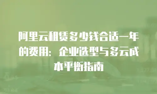 阿里云租赁多少钱合适一年的费用：企业选型与多云成本平衡指南