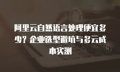 阿里云自然语言处理便宜多少？企业选型避坑与多云成本实测