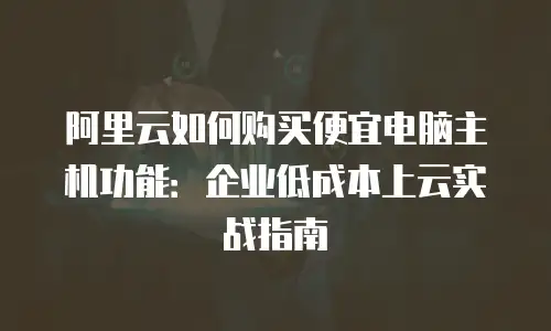 阿里云如何购买便宜电脑主机功能：企业低成本上云实战指南
