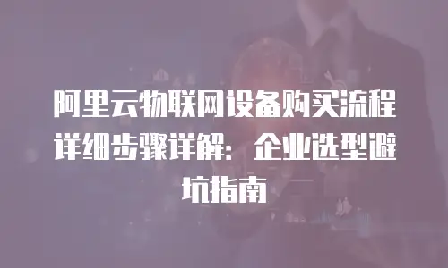 阿里云物联网设备购买流程详细步骤详解：企业选型避坑指南