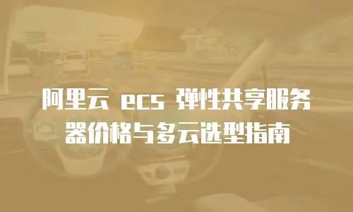 阿里云 ecs 弹性共享服务器价格与多云选型指南