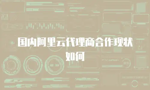 国内阿里云代理商合作现状如何
