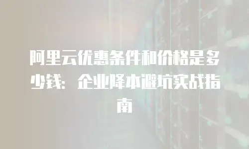 阿里云优惠条件和价格是多少钱：企业降本避坑实战指南