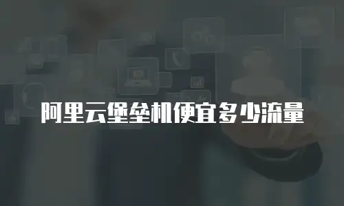 阿里云堡垒机便宜多少流量