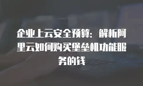 企业上云安全预算：解析阿里云如何购买堡垒机功能服务的钱