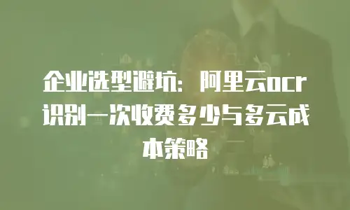 企业选型避坑：阿里云ocr识别一次收费多少与多云成本策略