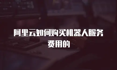 阿里云如何购买机器人服务费用的