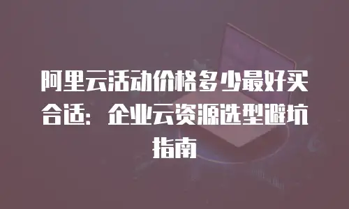 阿里云活动价格多少最好买合适：企业云资源选型避坑指南
