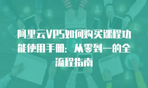 阿里云VPS如何购买课程功能使用手册：从零到一的全流程指南