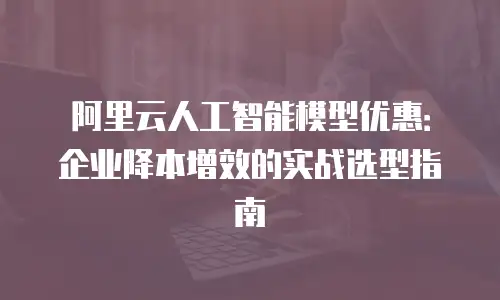 阿里云人工智能模型优惠：企业降本增效的实战选型指南