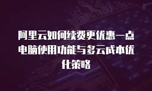 阿里云如何续费更优惠一点电脑使用功能与多云成本优化策略